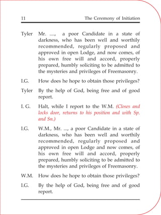 The Ceremony of Initiation11
Tyler Mr. ...., a poor Candidate in a state of
darkness, who has been well and worthily
recommended, regularly proposed and
approved in open Lodge, and now comes, of
his own free will and accord, properly
prepared, humbly soliciting to be admitted to
the mysteries and privileges of Freemasonry.
I.G. How does he hope to obtain those privileges?
Tyler By the help of God, being free and of good
report.
I. G. Halt, while I report to the W.M.
I.G. W.M., Mr. ..., a poor Candidate in a state of
darkness, who has been well and worthily
recommended, regularly proposed and
approved in open Lodge and now comes, of
his own free will and accord, properly
prepared, humbly soliciting to be admitted to
the mysteries and privileges of Freemasonry.
W.M. How does he hope to obtain those privileges?
I.G. By the help of God, being free and of good
report.
(Closes and
locks door, returns to his position and with Sp.
and Sn.)
 
