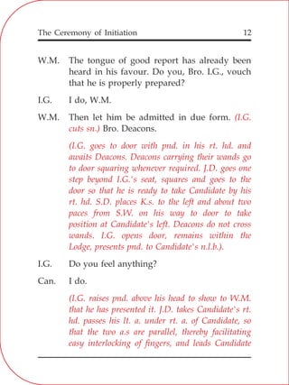The Ceremony of Initiation 12
W.M. The tongue of good report has already been
heard in his favour. Do you, Bro. I.G., vouch
that he is properly prepared?
I.G. I do, W.M.
W.M. Then let him be admitted in due form.
Bro. Deacons.
I.G. Do you feel anything?
Can. I do.
(I.G.
cuts sn.)
(I.G. goes to door with pnd. in his rt. hd. and
awaits Deacons. Deacons carrying their wands go
to door squaring whenever required. J.D. goes one
step beyond I.G.'s seat, squares and goes to the
door so that he is ready to take Candidate by his
rt. hd. S.D. places K.s. to the left and about two
paces from S.W. on his way to door to take
position at Candidate's left. Deacons do not cross
wands. I.G. opens door, remains within the
Lodge, presents pnd. to Candidate's n.l.b.).
(I.G. raises pnd. above his head to show to W.M.
that he has presented it. J.D. takes Candidate's rt.
hd. passes his lt. a. under rt. a. of Candidate, so
that the two a.s are parallel, thereby facilitating
easy interlocking of fingers, and leads Candidate
 