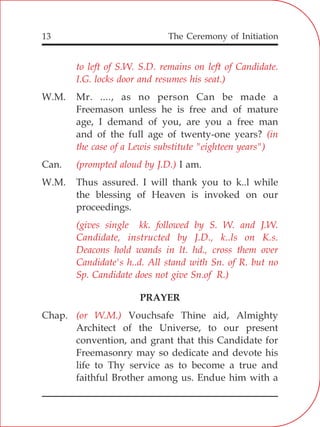 The Ceremony of Initiation13
to left of S.W. S.D. remains on left of Candidate.
I.G. locks door and resumes his seat.)
(in
the case of a Lewis substitute "eighteen years")
(prompted aloud by J.D.)
(gives single kk. followed by S. W. and J.W.
Candidate, instructed by J.D., k..ls on K.s.
Deacons hold wands in lt. hd., cross them over
Candidate's h..d. All stand with Sn. of R. but no
Sp. Candidate does not give Sn.of R.)
(or W.M.)
W.M. Mr. ...., as no person Can be made a
Freemason unless he is free and of mature
age, I demand of you, are you a free man
and of the full age of twenty-one years?
Can. I am.
W.M. Thus assured. I will thank you to k..l while
the blessing of Heaven is invoked on our
proceedings.
PRAYER
Chap. Vouchsafe Thine aid, Almighty
Architect of the Universe, to our present
convention, and grant that this Candidate for
Freemasonry may so dedicate and devote his
life to Thy service as to become a true and
faithful Brother among us. Endue him with a
 