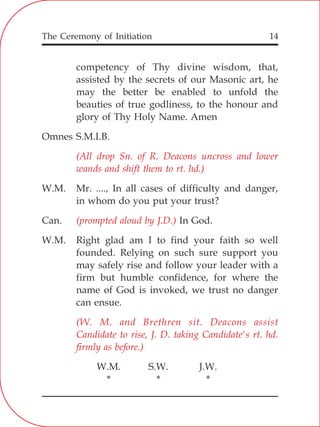 The Ceremony of Initiation 14
competency of Thy divine wisdom, that,
assisted by the secrets of our Masonic art, he
may the better be enabled to unfold the
beauties of true godliness, to the honour and
glory of Thy Holy Name. Amen
Omnes S.M.I.B.
W.M. Mr. ...., In all cases of difficulty and danger,
in whom do you put your trust?
Can. In God.
W.M. Right glad am I to find your faith so well
founded. Relying on such sure support you
may safely rise and follow your leader with a
firm but humble confidence, for where the
name of God is invoked, we trust no danger
can ensue.
W.M. S.W. J.W.
* * *
(All drop Sn. of R. Deacons uncross and lower
wands and shift them to rt. hd.)
(prompted aloud by J.D.)
(W. M. and Brethren sit. Deacons assist
Candidate to rise, J. D. taking Candidate's rt. hd.
firmly as before.)
 