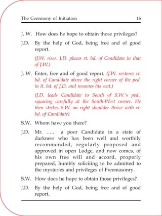The Ceremony of Initiation 16
J. W. How does he hope to obtain those privileges?
J.D. By the help of God, being free and of good
report.
J. W. Enter, free and of good report.
S.W. Whom have you there?
J.D. Mr. …., a poor Candidate in a state of
darkness who has been well and worthily
recommended, regularly proposed and
approved in open Lodge, and now comes, of
his own free will and accord, properly
prepared, humbly soliciting to be admitted to
the mysteries and privileges of Freemasonry.
S.W. How does he hope to obtain those privileges?
J.D. By the help of God, being free and of good
report.
(J.W. rises. J.D. places rt. hd. of Candidate in that
of J.W.)
(J.W. restores rt.
hd. of Candidate above the right corner of the ped.
in lt. hd. of J.D. and resumes his seat.)
(J.D. leads Candidate to South of S.W.'s ped.,
squaring carefully at the South-West corner. He
then strikes S.W. on right shoulder thrice with rt.
hd. of Candidate)
 