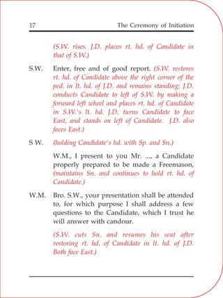 The Ceremony of Initiation17
S.W. Enter, free and of good report.
S W.
W.M., I present to you Mr. ..., a Candidate
properly prepared to be made a Freemason,
W.M. Bro. S.W., your presentation shall be attended
to, for which purpose I shall address a few
questions to the Candidate, which I trust he
will answer with candour.
(S.W. rises. J.D. places rt. hd. of Candidate in
that of S.W.)
(S.W. restores
rt. hd. of Candidate above the right corner of the
ped. in lt. hd. of J.D. and remains standing; J.D.
conducts Candidate to left of S.W. by making a
forward left wheel and places rt. hd. of Candidate
in S.W.'s lt. hd. J.D. turns Candidate to face
East, and stands on left of Candidate. J.D. also
faces East.)
(holding Candidate's hd. with Sp. and Sn.)
(maintains Sn. and continues to hold rt. hd. of
Candidate.)
(S.W. cuts Sn. and resumes his seat after
restoring rt. hd. of Candidate in lt. hd. of J.D.
Both face East.)
 