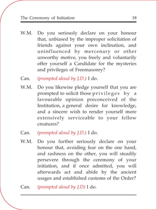 The Ceremony of Initiation 18
W.M. Do you seriously declare on your honour
that, unbiased by the improper solicitation of
friends against your own inclination, and
uninfluenced by mercenary or other
unworthy motive, you freely and voluntarily
offer yourself a Candidate for the mysteries
and privileges of Freemasonry?
Can. I do.
W.M. Do you likewise pledge yourself that you are
prompted to solicit those privileges by a
favourable opinion preconceived of the
Institution, a general desire for knowledge,
and a sincere wish to render yourself more
extensively serviceable to your fellow
creatures?
Can. I do.
W.M. Do you further seriously declare on your
honour that, avoiding fear on the one hand,
and rashness on the other, you will steadily
persevere through the ceremony of your
initiation, and if once admitted, you will
afterwards act and abide by the ancient
usages and established customs of the Order?
Can. I do.
(prompted aloud by J.D.)
(prompted aloud by J.D.)
(prompted aloud by J.D)
 