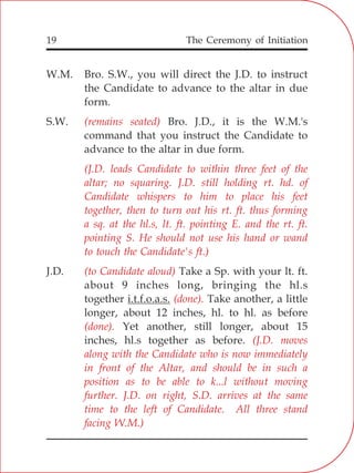 The Ceremony of Initiation19
W.M. Bro. S.W., you will direct the J.D. to instruct
the Candidate to advance to the altar in due
form.
S.W. Bro. J.D., it is the W.M.'s
command that you instruct the Candidate to
advance to the altar in due form.
J.D. Take a Sp. with your lt. ft.
about 9 inches long, bringing the hl.s
together i.t.f.o.a.s. Take another, a little
longer, about 12 inches, hl. to hl. as before
Yet another, still longer, about 15
inches, hl.s together as before.
(remains seated)
(J.D. leads Candidate to within three feet of the
altar; no squaring. J.D. still holding rt. hd. of
Candidate whispers to him to place his feet
together, then to turn out his rt. ft. thus forming
a sq. at the hl.s, lt. ft. pointing E. and the rt. ft.
pointing S. He should not use his hand or wand
to touch the Candidate's ft.)
(to Candidate aloud)
(done).
(done).
(J.D. moves
along with the Candidate who is now immediately
in front of the Altar, and should be in such a
position as to be able to k...l without moving
further. J.D. on right, S.D. arrives at the same
time to the left of Candidate. All three stand
facing W.M.)
 