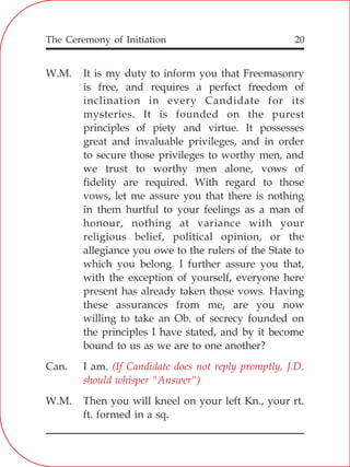 The Ceremony of Initiation 20
W.M. It is my duty to inform you that Freemasonry
is free, and requires a perfect freedom of
inclination in every Candidate for its
mysteries. It is founded on the purest
principles of piety and virtue. It possesses
great and invaluable privileges, and in order
to secure those privileges to worthy men, and
we trust to worthy men alone, vows of
fidelity are required. With regard to those
vows, let me assure you that there is nothing
in them hurtful to your feelings as a man of
honour, nothing at variance with your
religious belief, political opinion, or the
allegiance you owe to the rulers of the State to
which you belong. I further assure you that,
with the exception of yourself, everyone here
present has already taken those vows. Having
these assurances from me, are you now
willing to take an Ob. of secrecy founded on
the principles I have stated, and by it become
bound to us as we are to one another?
Can. I am.
W.M. Then you will kneel on your left Kn., your rt.
ft. formed in a sq.
(If Candidate does not reply promptly, J.D.
should whisper "Answer")
 