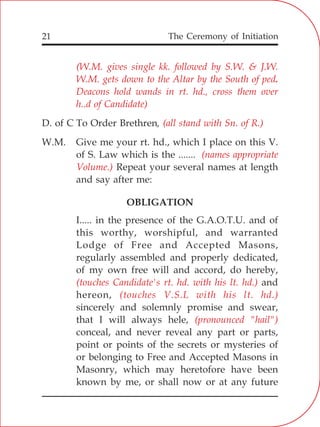 The Ceremony of Initiation21
(W.M. gives single kk. followed by S.W. & J.W.
W.M. gets down to the Altar by the South of ped.
Deacons hold wands in rt. hd., cross them over
h..d of Candidate)
(all stand with Sn. of R.)
(names appropriate
Volume.)
(touches Candidate's rt. hd. with his lt. hd.)
(touches V.S.L with his lt. hd.)
(pronounced "hail")
D. of C To Order Brethren,
W.M. Give me your rt. hd., which I place on this V.
of S. Law which is the .......
Repeat your several names at length
and say after me:
OBLIGATION
I..... in the presence of the G.A.O.T.U. and of
this worthy, worshipful, and warranted
Lodge of Free and Accepted Masons,
regularly assembled and properly dedicated,
of my own free will and accord, do hereby,
and
hereon,
sincerely and solemnly promise and swear,
that I will always hele,
conceal, and never reveal any part or parts,
point or points of the secrets or mysteries of
or belonging to Free and Accepted Masons in
Masonry, which may heretofore have been
known by me, or shall now or at any future
 