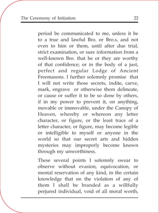The Ceremony of Initiation 22
period be communicated to me, unless it be
to a true and lawful Bro. or Bro.s, and not
even to him or them, until after due trial,
strict examination, or sure information from a
well-known Bro. that he or they are worthy
of that confidence; or in the body of a just,
perfect and regular Lodge of Ancient
Freemasons. I further solemnly promise that
I will not write those secrets, indite, carve,
mark, engrave or otherwise them delineate,
or cause or suffer it to be so done by others,
if in my power to prevent it, on anything,
movable or immovable, under the Canopy of
Heaven, whereby or whereon any letter
character, or figure, or the least trace of a
letter character, or figure, may become legible
or intelligible to myself or anyone in the
world so that our secret arts and hidden
mysteries may improperly become known
through my unworthiness.
These several points I solemnly swear to
observe without evasion, equivocation, or
mental reservation of any kind, in the certain
knowledge that on the violation of any of
them I shall be branded as a willfully
perjured individual, void of all moral worth,
 