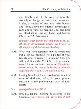 The Ceremony of Initiation23
and totally unfit to be received into this
worshipful Lodge, or any other warranted
Lodge, or society of men who prize honour
and virtue above the external advantages of
rank and fortune. So help me God, and keep
me steadfast in this my Great and Solemn
Ob. of an E.A. Freemason.
W.M. What you have repeated may be considered
but a serious promise. As a pledge of your
fidelity and to render it a Solemn Ob., you
will seal it on the V. of S. L. in a manner
most binding on your conscience.
W.M. Having been kept for a considerable time in a
state of darkness, what, in your present
situation, is the predominant wish of your
heart?
Can. L.
W.M. Bro. J.D. let that blessing be restored to the
Candidate.
(Deacons lower wands and shift them to rt. hd.,
Rt. hd. of the Candidate remains on V. of S. L.
All drop Sn. of R. but remain standing.)
(Candidate ,
instructed by J.D., does so by kissing or otherwise
respecting the V. of S. L. All give Sn. of R.)
(prompted aloud by J.D.)
(J.D. loosens hd. wk. so that it shall
 