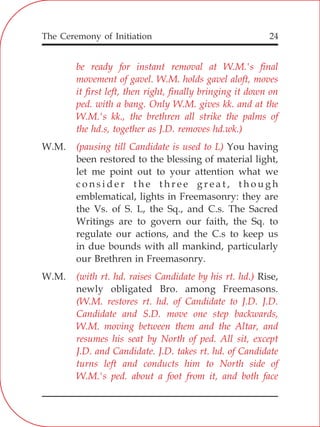 The Ceremony of Initiation 24
be ready for instant removal at W.M.'s final
movement of gavel. W.M. holds gavel aloft, moves
it first left, then right, finally bringing it down on
ped. with a bang. Only W.M. gives kk. and at the
W.M.'s kk., the brethren all strike the palms of
the hd.s, together as J.D. removes hd.wk.)
(pausing till Candidate is used to L)
(with rt. hd. raises Candidate by his rt. hd.)
(W.M. restores rt. hd. of Candidate to J.D. J.D.
Candidate and S.D. move one step backwards,
W.M. moving between them and the Altar, and
resumes his seat by North of ped. All sit, except
J.D. and Candidate. J.D. takes rt. hd. of Candidate
turns left and conducts him to North side of
W.M.'s ped. about a foot from it, and both face
W.M. You having
been restored to the blessing of material light,
let me point out to your attention what we
c o n s i d e r t h e t h r e e g r e a t , t h o u g h
emblematical, lights in Freemasonry: they are
the Vs. of S. L, the Sq., and C.s. The Sacred
Writings are to govern our faith, the Sq. to
regulate our actions, and the C.s to keep us
in due bounds with all mankind, particularly
our Brethren in Freemasonry.
W.M. Rise,
newly obligated Bro. among Freemasons.
 