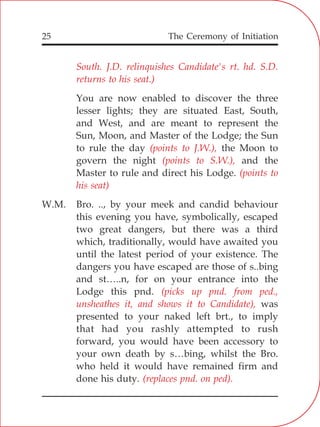 The Ceremony of Initiation25
South. J.D. relinquishes Candidate's rt. hd. S.D.
returns to his seat.)
(points to J.W.),
(points to S.W.),
(points to
his seat)
(picks up pnd. from ped.,
unsheathes it, and shows it to Candidate),
(replaces pnd. on ped).
You are now enabled to discover the three
lesser lights; they are situated East, South,
and West, and are meant to represent the
Sun, Moon, and Master of the Lodge; the Sun
to rule the day the Moon to
govern the night and the
Master to rule and direct his Lodge.
W.M. Bro. .., by your meek and candid behaviour
this evening you have, symbolically, escaped
two great dangers, but there was a third
which, traditionally, would have awaited you
until the latest period of your existence. The
dangers you have escaped are those of s..bing
and st…..n, for on your entrance into the
Lodge this pnd.
was
presented to your naked left brt., to imply
that had you rashly attempted to rush
forward, you would have been accessory to
your own death by s…bing, whilst the Bro.
who held it would have remained firm and
done his duty.
 