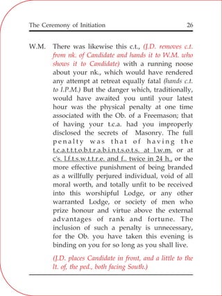 The Ceremony of Initiation 26
W.M. There was likewise this c.t.,
with a running noose
about your nk., which would have rendered
any attempt at retreat equally fatal (hands c.t.
to I.P.M.) But the danger which, traditionally,
would have awaited you until your latest
hour was the physical penalty at one time
associated with the Ob. of a Freemason; that
of having your t.c.a. had you improperly
disclosed the secrets of Masonry. The full
p e n a l t y w a s t h a t o f h a v i n g t h e
t.c.a.t.t.t.o.b.t.r.a.b.i.n.t.s.o.t.s. at l.w.m. or at
c's. l.f.t.s.w.t.t.r.e. and f.. twice in 24 h., or the
more effective punishment of being branded
as a willfully perjured individual, void of all
moral worth, and totally unfit to be received
into this worshipful Lodge, or any other
warranted Lodge, or society of men who
prize honour and virtue above the external
advantages of rank and fortune. The
inclusion of such a penalty is unnecessary,
for the Ob. you have taken this evening is
binding on you for so long as you shall live.
(J.D. removes c.t.
from nk. of Candidate and hands it to W.M. who
shows it to Candidate)
(J.D. places Candidate in front, and a little to the
lt. of, the ped., both facing South.)
 