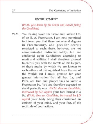 The Ceremony of Initiation27
ENTRUSTMENT
W.M. You having taken the Great and Solemn Ob.
of an E. A. Freemason, I am now permitted
to inform you that there are several degrees
in Freemasonry, and peculiar secrets
restricted to each; these, however, are not
communicated indiscriminately, but are
conferred upon Candidates according to
merit and abilities. I shall therefore proceed
to entrust you with the secrets of this Degree,
or those marks by which we are known to
each, other and distinguished from the rest of
the world; but I must premise for your
general information that all Sqs, L.s, and
Pdrs. are true and proper Sn.s to know a
Freemason by. You are therefore expected to
stand perfectly erect
your feet formed in a
Sq.
your body being thus considered an
emblem of your mind, and your feet, of the
rectitude of your actions.
(W.M. gets down by the South and stands facing
the Candidate)
(W.M. does so. Candidate,
instructed by J.D. copies)
(W.M. does so. Candidate, instructed by J.D
copies)
 