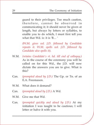 The Ceremony of Initiation29
guard to their privileges. Too much caution,
t h e r e f o r e , c a n n o t b e o b s e r v e d i n
communicating it; it should never be given at
length, but always by letters or syllables, to
enable you to do which, I must first tell you
what that Wd. is: it is 'B… '
W.M.
As in the course of the ceremony you will be
called on for this Wd., the J.D. will now
dictate the answers you are to give. What is
this?
Can. The Gp. or Tn. of an
E.A. Freemason.
W.M. What does it demand?
Can. A Wd.
W.M. Give me that Wd.
Can. At my
initiation I was taught to be cautious; I will
letter or halve it with you.
(W.M. gives wd. J.D. followed by Candidate
repeats it. W.M. spells wd. J.D. followed by
Candidate also spells it).
(retains Candidate's rt. hd. till end of colloquy.)
(prompted aloud by J.D.)
(prompted aloud by J.D.)
(prompted quickly and aloud by J.D.)
 