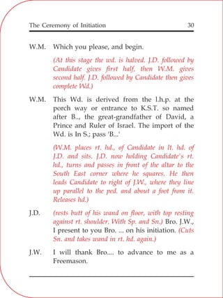 The Ceremony of Initiation 30
W.M. Which you please, and begin.
W.M. This Wd. is derived from the l.h.p. at the
porch way or entrance to K.S.T. so named
after B.., the great-grandfather of David, a
Prince and Ruler of Israel. The import of the
Wd. is In S.; pass 'B...'
J.D.
Bro. J.W.,
I present to you Bro. ... on his initiation.
J.W. I will thank Bro.... to advance to me as a
Freemason.
(At this stage the wd. is halved. J.D. followed by
Candidate gives first half, then W.M. gives
second half. J.D. followed by Candidate then gives
complete Wd.)
(W.M. places rt. hd., of Candidate in lt. hd. of
J.D. and sits. J.D. now holding Candidate's rt.
hd., turns and passes in front of the altar to the
South East corner where he squares. He then
leads Candidate to right of J.W., where they line
up parallel to the ped. and about a foot from it.
Releases hd.)
(rests butt of his wand on floor, with top resting
against rt. shoulder. With Sp. and Sn.)
(Cuts
Sn. and takes wand in rt. hd. again.)
 