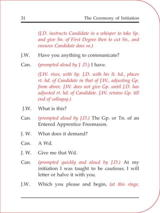 The Ceremony of Initiation31
J.W. Have you anything to communicate?
Can. I have.
J.W. What is this?
Can. The Gp. or Tn. of an
Entered Apprentice Freemason.
J. W. What does it demand?
Can. A Wd.
J. W. Give me that Wd.
Can. At my
initiation I was taught to be cautious; I will
letter or halve it with you.
J.W. Which you please and begin,
(J.D. instructs Candidate in a whisper to take Sp.
and give Sn. of First Degree then to cut Sn., and
ensures Candidate does so.)
(prompted aloud by J .D.)
rt. hd. of Candidate in that of J.W., adjusting Gp.
from above. J.W. does not give Gp. until J.D. has
adjusted rt. hd. of Candidate. J.W. retains Gp. till
end of colloquy.)
(prompted aloud by J.D.)
(prompted quickly and aloud by J.D.)
(at this stage,
(J.W. rises, with Sp. J.D. with his lt. hd., places
 