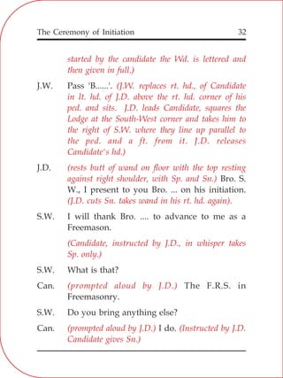 The Ceremony of Initiation 32
started by the candidate the Wd. is lettered and
then given in full.)
(J.W. replaces rt. hd., of Candidate
in lt. hd. of J.D. above the rt. hd. corner of his
ped. and sits. J.D. leads Candidate, squares the
Lodge at the South-West corner and takes him to
the right of S.W. where they line up parallel to
the ped. and a ft. from it. J.D. releases
Candidate's hd.)
(rests butt of wand on floor with the top resting
against right shoulder, with Sp. and Sn.)
(J.D. cuts Sn. takes wand in his rt. hd. again).
(Candidate, instructed by J.D., in whisper takes
Sp. only.)
(prompted aloud by J.D.)
(prompted aloud by J.D.) (Instructed by J.D.
Candidate gives Sn.)
J.W. Pass 'B......'.
J.D.
Bro. S.
W., I present to you Bro. ... on his initiation.
S.W. I will thank Bro. .... to advance to me as a
Freemason.
S.W. What is that?
Can. The F.R.S. in
Freemasonry.
S.W. Do you bring anything else?
Can. I do.
 