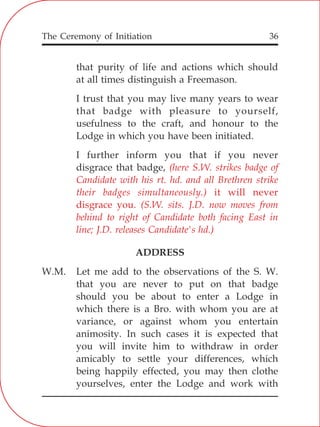 The Ceremony of Initiation 36
that purity of life and actions which should
at all times distinguish a Freemason.
I trust that you may live many years to wear
that badge with pleasure to yourself,
usefulness to the craft, and honour to the
Lodge in which you have been initiated.
I further inform you that if you never
disgrace that badge,
ADDRESS
W.M. Let me add to the observations of the S. W.
that you are never to put on that badge
should you be about to enter a Lodge in
which there is a Bro. with whom you are at
variance, or against whom you entertain
animosity. In such cases it is expected that
you will invite him to withdraw in order
amicably to settle your differences, which
being happily effected, you may then clothe
yourselves, enter the Lodge and work with
(here S.W. strikes badge of
Candidate with his rt. hd. and all Brethren strike
their badges simultaneously.) it will never
disgrace you. (S.W. sits. J.D. now moves from
behind to right of Candidate both facing East in
line; J.D. releases Candidate's hd.)
 