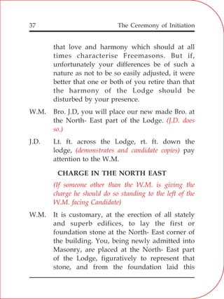 The Ceremony of Initiation37
that love and harmony which should at all
times characterise Freemasons. But if,
unfortunately your differences be of such a
nature as not to be so easily adjusted, it were
better that one or both of you retire than that
the harmony of the Lodge should be
disturbed by your presence.
W.M. Bro. J.D, you will place our new made Bro. at
the North- East part of the Lodge.
J.D. Lt. ft. across the Lodge, rt. ft. down the
lodge, pay
attention to the W.M.
CHARGE IN THE NORTH EAST
W.M. It is customary, at the erection of all stately
and superb edifices, to lay the first or
foundation stone at the North- East corner of
the building. You, being newly admitted into
Masonry, are placed at the North- East part
of the Lodge, figuratively to represent that
stone, and from the foundation laid this
(J.D. does
so.)
(demonstrates and candidate copies)
(If someone other than the W.M. is giving the
charge he should do so standing to the left of the
W.M. facing Candidate)
 