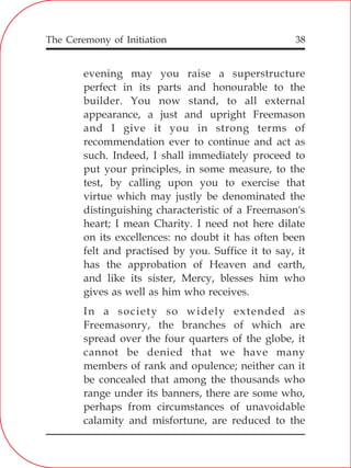 The Ceremony of Initiation 38
evening may you raise a superstructure
perfect in its parts and honourable to the
builder. You now stand, to all external
appearance, a just and upright Freemason
and I give it you in strong terms of
recommendation ever to continue and act as
such. Indeed, I shall immediately proceed to
put your principles, in some measure, to the
test, by calling upon you to exercise that
virtue which may justly be denominated the
distinguishing characteristic of a Freemason's
heart; I mean Charity. I need not here dilate
on its excellences: no doubt it has often been
felt and practised by you. Suffice it to say, it
has the approbation of Heaven and earth,
and like its sister, Mercy, blesses him who
gives as well as him who receives.
In a society so widely extended as
Freemasonry, the branches of which are
spread over the four quarters of the globe, it
cannot be denied that we have many
members of rank and opulence; neither can it
be concealed that among the thousands who
range under its banners, there are some who,
perhaps from circumstances of unavoidable
calamity and misfortune, are reduced to the
 