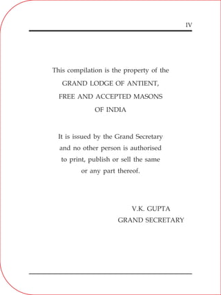 IV
This compilation is the property of the
GRAND LODGE OF ANTIENT,
FREE AND ACCEPTED MASONS
OF INDIA
It is issued by the Grand Secretary
and no other person is authorised
to print, publish or sell the same
or any part thereof.
V.K. GUPTA
GRAND SECRETARY
 