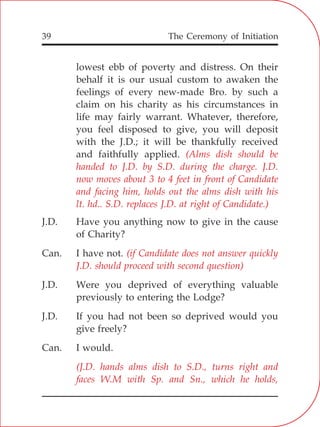 The Ceremony of Initiation39
lowest ebb of poverty and distress. On their
behalf it is our usual custom to awaken the
feelings of every new-made Bro. by such a
claim on his charity as his circumstances in
life may fairly warrant. Whatever, therefore,
you feel disposed to give, you will deposit
with the J.D.; it will be thankfully received
and faithfully applied.
J.D. Have you anything now to give in the cause
of Charity?
Can. I have not.
J.D. Were you deprived of everything valuable
previously to entering the Lodge?
J.D. If you had not been so deprived would you
give freely?
Can. I would.
(Alms dish should be
handed to J.D. by S.D. during the charge. J.D.
now moves about 3 to 4 feet in front of Candidate
and facing him, holds out the alms dish with his
lt. hd.. S.D. replaces J.D. at right of Candidate.)
(if Candidate does not answer quickly
J.D. should proceed with second question)
(J.D. hands alms dish to S.D., turns right and
faces W.M with Sp. and Sn., which he holds,
 