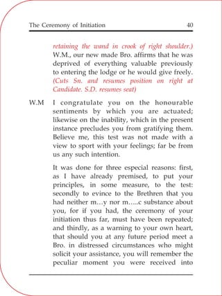 The Ceremony of Initiation 40
retaining the wand in crook of right shoulder.)
(Cuts Sn. and resumes position on right at
Candidate. S.D. resumes seat)
W.M., our new made Bro. affirms that he was
deprived of everything valuable previously
to entering the lodge or he would give freely.
W.M I congratulate you on the honourable
sentiments by which you are actuated;
likewise on the inability, which in the present
instance precludes you from gratifying them.
Believe me, this test was not made with a
view to sport with your feelings; far be from
us any such intention.
It was done for three especial reasons: first,
as I have already premised, to put your
principles, in some measure, to the test:
secondly to evince to the Brethren that you
had neither m…y nor m…..c substance about
you, for if you had, the ceremony of your
initiation thus far, must have been repeated;
and thirdly, as a warning to your own heart,
that should you at any future period meet a
Bro. in distressed circumstances who might
solicit your assistance, you will remember the
peculiar moment you were received into
 