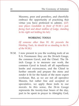 The Ceremony of Initiation41
Masonry, poor and penniless, and cheerfully
embrace the opportunity of practising that
virtue you have professed to admire.
WORKING TOOLS
W.M. I now present to you the working tools of an
E.A. Freemason: they are the 24-inch Gauge,
the common Gavel, and the Chisel. The 24-
inch Gauge is to measure our work, the
common Gavel to knock off all superfluous
knobs and excrescences, and the Chisel to
further smooth and prepare the stone and
render it fit for the hands of the more expert
workman. But, as we are not all operative
Masons, but rather free and accepted or
speculative, we apply these tools to our
morals. In this sense, the 24-in Gauge
represents the twenty-four hours of the day,
part to be spent in prayer to Almighty God,
(J.D.
now places Candidate in front of W.M.'s ped.
facing East and about midline of Lodge, standing
to his right not holding his hd.)
(If someone other than W. M. presents the
Working Tools, he should do so standing to the lt.
of the W.M.)
 