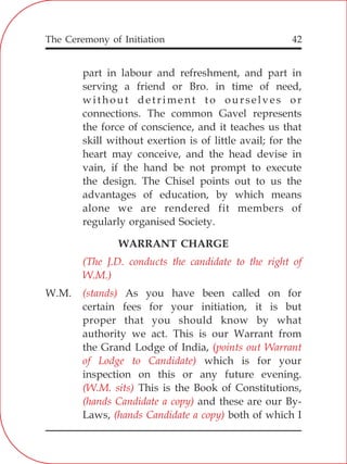 The Ceremony of Initiation 42
part in labour and refreshment, and part in
serving a friend or Bro. in time of need,
without detriment to ourselves or
connections. The common Gavel represents
the force of conscience, and it teaches us that
skill without exertion is of little avail; for the
heart may conceive, and the head devise in
vain, if the hand be not prompt to execute
the design. The Chisel points out to us the
advantages of education, by which means
alone we are rendered fit members of
regularly organised Society.
WARRANT CHARGE
W.M. As you have been called on for
certain fees for your initiation, it is but
proper that you should know by what
authority we act. This is our Warrant from
the Grand Lodge of India,
which is for your
inspection on this or any future evening.
This is the Book of Constitutions,
and these are our By-
Laws, both of which I
(The J.D. conducts the candidate to the right of
W.M.)
(stands)
(points out Warrant
of Lodge to Candidate)
(W.M. sits)
(hands Candidate a copy)
(hands Candidate a copy)
 