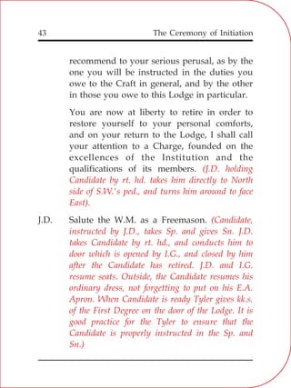 The Ceremony of Initiation43
recommend to your serious perusal, as by the
one you will be instructed in the duties you
owe to the Craft in general, and by the other
in those you owe to this Lodge in particular.
You are now at liberty to retire in order to
restore yourself to your personal comforts,
and on your return to the Lodge, I shall call
your attention to a Charge, founded on the
excellences of the Institution and the
qualifications of its members.
J.D. Salute the W.M. as a Freemason.
(J.D. holding
Candidate by rt. hd. takes him directly to North
side of S.W.'s ped., and turns him around to face
East).
(Candidate,
instructed by J.D., takes Sp. and gives Sn. J.D.
takes Candidate by rt. hd., and conducts him to
door which is opened by I.G., and closed by him
after the Candidate has retired. J.D. and I.G.
resume seats. Outside, the Candidate resumes his
ordinary dress, not forgetting to put on his E.A.
Apron. When Candidate is ready Tyler gives kk.s.
of the First Degree on the door of the Lodge. It is
good practice for the Tyler to ensure that the
Candidate is properly instructed in the Sp. and
Sn.)
 