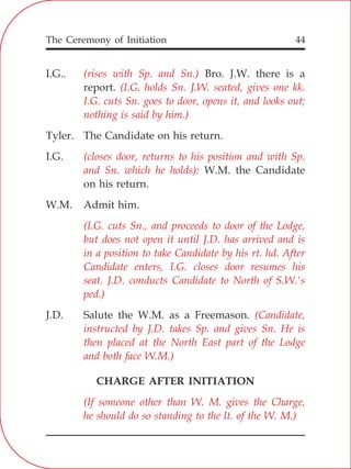 The Ceremony of Initiation 44
I.G.. Bro. J.W. there is a
report.
Tyler. The Candidate on his return.
I.G.
W.M. the Candidate
on his return.
W.M. Admit him.
J.D. Salute the W.M. as a Freemason.
CHARGE AFTER INITIATION
(rises with Sp. and Sn.)
(I.G. holds Sn. J.W. seated, gives one kk.
I.G. cuts Sn. goes to door, opens it, and looks out;
nothing is said by him.)
(closes door, returns to his position and with Sp.
and Sn. which he holds):
(I.G. cuts Sn., and proceeds to door of the Lodge,
but does not open it until J.D. has arrived and is
in a position to take Candidate by his rt. hd. After
Candidate enters, I.G. closes door resumes his
seat. J.D. conducts Candidate to North of S.W.'s
ped.)
(Candidate,
instructed by J.D. takes Sp. and gives Sn. He is
then placed at the North East part of the Lodge
and both face W.M.)
(If someone other than W. M. gives the Charge,
he should do so standing to the lt. of the W. M.)
 