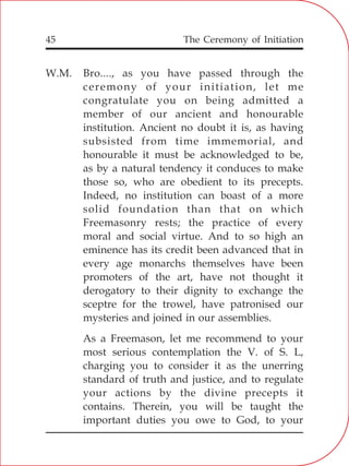 The Ceremony of Initiation45
W.M. Bro...., as you have passed through the
ceremony of your initiation, let me
congratulate you on being admitted a
member of our ancient and honourable
institution. Ancient no doubt it is, as having
subsisted from time immemorial, and
honourable it must be acknowledged to be,
as by a natural tendency it conduces to make
those so, who are obedient to its precepts.
Indeed, no institution can boast of a more
solid foundation than that on which
Freemasonry rests; the practice of every
moral and social virtue. And to so high an
eminence has its credit been advanced that in
every age monarchs themselves have been
promoters of the art, have not thought it
derogatory to their dignity to exchange the
sceptre for the trowel, have patronised our
mysteries and joined in our assemblies.
As a Freemason, let me recommend to your
most serious contemplation the V. of S. L,
charging you to consider it as the unerring
standard of truth and justice, and to regulate
your actions by the divine precepts it
contains. Therein, you will be taught the
important duties you owe to God, to your
 