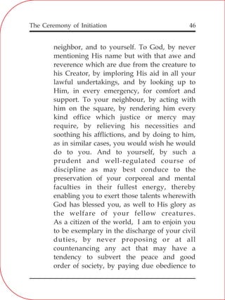 The Ceremony of Initiation 46
neighbor, and to yourself. To God, by never
mentioning His name but with that awe and
reverence which are due from the creature to
his Creator, by imploring His aid in all your
lawful undertakings, and by looking up to
Him, in every emergency, for comfort and
support. To your neighbour, by acting with
him on the square, by rendering him every
kind office which justice or mercy may
require, by relieving his necessities and
soothing his afflictions, and by doing to him,
as in similar cases, you would wish he would
do to you. And to yourself, by such a
prudent and well-regulated course of
discipline as may best conduce to the
preservation of your corporeal and mental
faculties in their fullest energy, thereby
enabling you to exert those talents wherewith
God has blessed you, as well to His glory as
the welfare of your fellow creatures.
As a citizen of the world, I am to enjoin you
to be exemplary in the discharge of your civil
duties, by never proposing or at all
countenancing any act that may have a
tendency to subvert the peace and good
order of society, by paying due obedience to
 