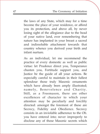 The Ceremony of Initiation47
the laws of any State, which may for a time
become the place of your residence, or afford
you its protection, and above all, by never
losing sight of the allegiance due to the head
of your native land, ever remembering that
nature has implanted in your breast a sacred
and indissoluble attachment towards that
country whence you derived your birth and
infant nurture.
As an individual, let me recommend the
practice of every domestic as well as public
virtue: let Prudence direct you, Temperance
chasten you, Fortitude support you, and
Justice be the guide of all your actions. Be
especially careful to maintain in their fullest
splendour those truly Masonic ornaments
which have already been amply illustrated;
namely, Benevolence and Charity.
Still, as a Freemason, there are other
excellences of character to which your
attention may be peculiarly and forcibly
directed: amongst the foremost of these are
Secrecy, Fidelity and Obedience. Secrecy
consists in an inviolable adherence to the Ob.
you have entered into; never improperly to
disclose any of those Masonic secrets which
 