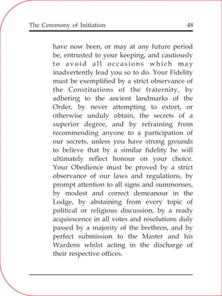The Ceremony of Initiation 48
have now been, or may at any future period
be, entrusted to your keeping, and cautiously
to avoid all occasions which may
inadvertently lead you so to do. Your Fidelity
must be exemplified by a strict observance of
the Constitutions of the fraternity, by
adhering to the ancient landmarks of the
Order, by never attempting to extort, or
otherwise unduly obtain, the secrets of a
superior degree, and by refraining from
recommending anyone to a participation of
our secrets, unless you have strong grounds
to believe that by a similar fidelity he will
ultimately reflect honour on your choice.
Your Obedience must be proved by a strict
observance of our laws and regulations, by
prompt attention to all signs and summonses,
by modest and correct demeanour in the
Lodge, by abstaining from every topic of
political or religious discussion, by a ready
acquiescence in all votes and resolutions duly
passed by a majority of the brethren, and by
perfect submission to the Master and his
Wardens whilst acting in the discharge of
their respective offices.
 