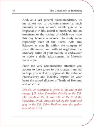 The Ceremony of Initiation49
And, as a last general recommendation, let
me exhort you to dedicate yourself to such
pursuits as may at once enable you to be
respectable in life, useful to mankind, and an
ornament to the society of which you have
this day become a member; to study more
especially such of the liberal Arts and
Sciences as may lie within the compass of
your attainment, and without neglecting the
ordinary duties of your station, to endeavour
to make a daily advancement in Masonic
knowledge.
From the very commendable attention you
appear to have given to this charge, I am led
to hope you will duly appreciate the value of
Freemasonry and indelibly imprint on your
heart the sacred dictates of Truth, of Honour,
and of Virtue.
(No Sn. or salutation is given at the end of the
charge. J.D. takes Candidate directly to the T.B.
J.D. stands at the rt. and S.D. at the lt. of the
Candidate. W.M. leaves his ped. by the South and
goes to the T.B. Other Brethren may also gather
around the T.B.)
 