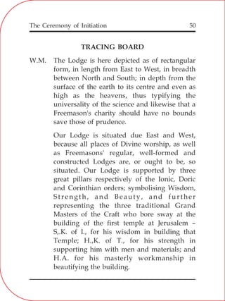 The Ceremony of Initiation 50
TRACING BOARD
W.M. The Lodge is here depicted as of rectangular
form, in length from East to West, in breadth
between North and South; in depth from the
surface of the earth to its centre and even as
high as the heavens, thus typifying the
universality of the science and likewise that a
Freemason's charity should have no bounds
save those of prudence.
Our Lodge is situated due East and West,
because all places of Divine worship, as well
as Freemasons' regular, well-formed and
constructed Lodges are, or ought to be, so
situated. Our Lodge is supported by three
great pillars respectively of the Ionic, Doric
and Corinthian orders; symbolising Wisdom,
Strength, and Beauty, and further
representing the three traditional Grand
Masters of the Craft who bore sway at the
building of the first temple at Jerusalem –
S,.K. of I., for his wisdom in building that
Temple; H.,K. of T., for his strength in
supporting him with men and materials; and
H.A. for his masterly workmanship in
beautifying the building.
 