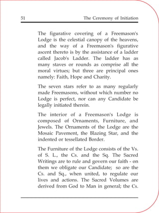 The Ceremony of Initiation51
The figurative covering of a Freemason's
Lodge is the celestial canopy of the heavens,
and the way of a Freemason's figurative
ascent thereto is by the assistance of a ladder
called Jacob's Ladder. The ladder has as
many staves or rounds as comprise all the
moral virtues; but three are principal ones
namely: Faith, Hope and Charity.
The seven stars refer to as many regularly
made Freemasons, without which number no
Lodge is perfect, nor can any Candidate be
legally initiated therein.
The interior of a Freemason's Lodge is
composed of Ornaments, Furniture, and
Jewels. The Ornaments of the Lodge are the
Mosaic Pavement, the Blazing Star, and the
indented or tessellated Border.
The Furniture of the Lodge consists of the Vs.
of S. L., the Cs. and the Sq. The Sacred
Writings are to rule and govern our faith - on
them we obligate our Candidate; so are the
Cs. and Sq., when united, to regulate our
lives and actions. The Sacred Volumes are
derived from God to Man in general; the Cs.
 