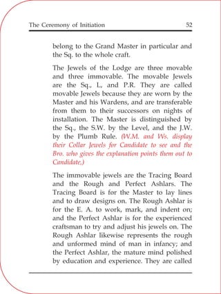The Ceremony of Initiation 52
belong to the Grand Master in particular and
the Sq. to the whole craft.
The Jewels of the Lodge are three movable
and three immovable. The movable Jewels
are the Sq., L, and P.R. They are called
movable Jewels because they are worn by the
Master and his Wardens, and are transferable
from them to their successors on nights of
installation. The Master is distinguished by
the Sq., the S.W. by the Level, and the J.W.
by the Plumb Rule.
The immovable jewels are the Tracing Board
and the Rough and Perfect Ashlars. The
Tracing Board is for the Master to lay lines
and to draw designs on. The Rough Ashlar is
for the E. A. to work, mark, and indent on;
and the Perfect Ashlar is for the experienced
craftsman to try and adjust his jewels on. The
Rough Ashlar likewise represents the rough
and unformed mind of man in infancy; and
the Perfect Ashlar, the mature mind polished
by education and experience. They are called
(W.M. and Ws. display
their Collar Jewels for Candidate to see and the
Bro. who gives the explanation points them out to
Candidate,)
 