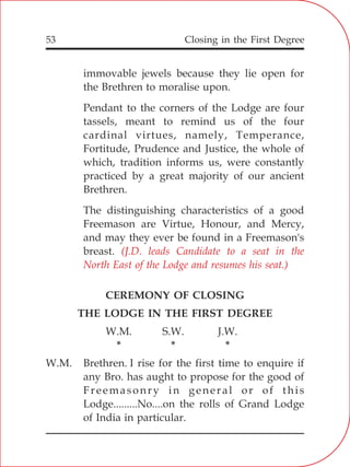 Closing in the First Degree53
immovable jewels because they lie open for
the Brethren to moralise upon.
Pendant to the corners of the Lodge are four
tassels, meant to remind us of the four
cardinal virtues, namely, Temperance,
Fortitude, Prudence and Justice, the whole of
which, tradition informs us, were constantly
practiced by a great majority of our ancient
Brethren.
The distinguishing characteristics of a good
Freemason are Virtue, Honour, and Mercy,
and may they ever be found in a Freemason's
breast.
CEREMONY OF CLOSING
THE LODGE IN THE FIRST DEGREE
W.M. S.W. J.W.
* * *
W.M. Brethren. I rise for the first time to enquire if
any Bro. has aught to propose for the good of
Freemasonry in general or of this
Lodge.........No....on the rolls of Grand Lodge
of India in particular.
(J.D. leads Candidate to a seat in the
North East of the Lodge and resumes his seat.)
 