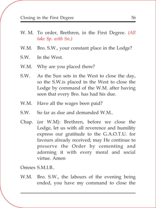 Closing in the First Degree 56
W. M. To order, Brethren, in the First Degree.
W.M. Bro. S.W., your constant place in the Lodge?
S.W. In the West.
W.M. Why are you placed there?
S.W. As the Sun sets in the West to close the day,
so the S.W.is placed in the West to close the
Lodge by command of the W.M. after having
seen that every Bro. has had his due.
W.M. Have all the wages been paid?
S.W. So far as due and demanded W.M..
Chap. (or W.M): Brethren, before we close the
Lodge, let us with all reverence and humility
express our gratitude to the G.A.O.T.U. for
favours already received; may He continue to
preserve the Order by cementing and
adorning it with every moral and social
virtue. Amen
Omnes S.M.I.B..
W.M. Bro. S.W., the labours of the evening being
ended, you have my command to close the
(All
take Sp. with Sn.)
 