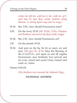 Closing in the First Degree 58
strikes his left brt. with his rt. hd., with Sn. of F.
each time he says these words, brethren doing
likewise. A closing hymn may now be sung.).
(All -W.M., P.M.s, Wardens
and Brethren. descend to the floor of the Lodge)
(All give Sn. of R.)
(The Brethren turn towards the National Flag.)
W.M. Bro. S.W., how should Freemasons meet?
S.W. On the level, W.M
W.M. Bro. J.W., how should Freemasons act?
J.W. On the plumb, W.M.
W.M. And part on the Sq. So let us meet, act and
part. May the blessing of
the G.A.O.T.U., rest upon us and all regular
Freemasons; may brotherly love prevail and
let every moral and social virtue cement and
unite us. Amen
Omnes S.M.I.B.
NATIONAL ANTHEM
 
