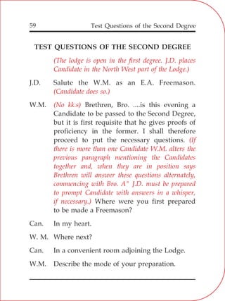Test Questions of the Second Degree59
TEST QUESTIONS OF THE SECOND DEGREE
J.D. Salute the W.M. as an E.A. Freemason.
W.M. Brethren, Bro. ....is this evening a
Candidate to be passed to the Second Degree,
but it is first requisite that he gives proofs of
proficiency in the former. I shall therefore
proceed to put the necessary questions.
Where were you first prepared
to be made a Freemason?
Can. In my heart.
W. M. Where next?
Can. In a convenient room adjoining the Lodge.
W.M. Describe the mode of your preparation.
(The lodge is open in the first degree. J.D. places
Candidate in the North West part of the Lodge.)
(Candidate does so.)
(No kk.s)
(If
there is more than one Candidate W.M. alters the
previous paragraph mentioning the Candidates
together and, when they are in position says
Brethren will answer these questions alternately,
commencing with Bro. A" J.D. must be prepared
to prompt Candidate with answers in a whisper,
if necessary.)
 