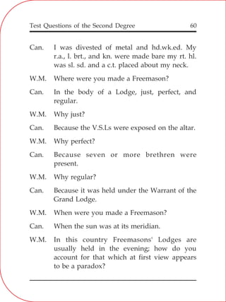 Test Questions of the Second Degree 60
Can. I was divested of metal and hd.wk.ed. My
r.a., l. brt., and kn. were made bare my rt. hl.
was sl. sd. and a c.t. placed about my neck.
W.M. Where were you made a Freemason?
Can. In the body of a Lodge, just, perfect, and
regular.
W.M. Why just?
Can. Because the V.S.Ls were exposed on the altar.
W.M. Why perfect?
Can. Because seven or more brethren were
present.
W.M. Why regular?
Can. Because it was held under the Warrant of the
Grand Lodge.
W.M. When were you made a Freemason?
Can. When the sun was at its meridian.
W.M. In this country Freemasons' Lodges are
usually held in the evening; how do you
account for that which at first view appears
to be a paradox?
 