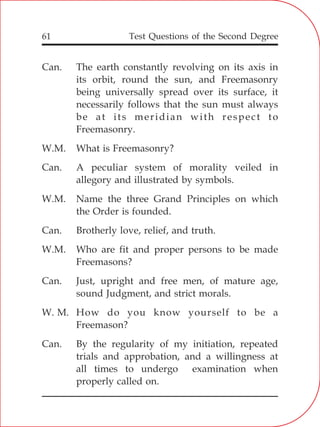 Test Questions of the Second Degree61
Can. The earth constantly revolving on its axis in
its orbit, round the sun, and Freemasonry
being universally spread over its surface, it
necessarily follows that the sun must always
be at its meridian with respect to
Freemasonry.
W.M. What is Freemasonry?
Can. A peculiar system of morality veiled in
allegory and illustrated by symbols.
W.M. Name the three Grand Principles on which
the Order is founded.
Can. Brotherly love, relief, and truth.
W.M. Who are fit and proper persons to be made
Freemasons?
Can. Just, upright and free men, of mature age,
sound Judgment, and strict morals.
W. M. How do you know yourself to be a
Freemason?
Can. By the regularity of my initiation, repeated
trials and approbation, and a willingness at
all times to undergo examination when
properly called on.
 