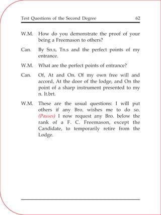 Test Questions of the Second Degree 62
W.M. How do you demonstrate the proof of your
being a Freemason to others?
Can. By Sn.s, Tn.s and the perfect points of my
entrance.
W.M. What are the perfect points of entrance?
Can. Of, At and On. Of my own free will and
accord, At the door of the lodge, and On the
point of a sharp instrument presented to my
n. lt.brt.
W.M. These are the usual questions: I will put
others if any Bro. wishes me to do so.
I now request any Bro. below the
rank of a F. C. Freemason, except the
Candidate, to temporarily retire from the
Lodge.
(Pauses)
 