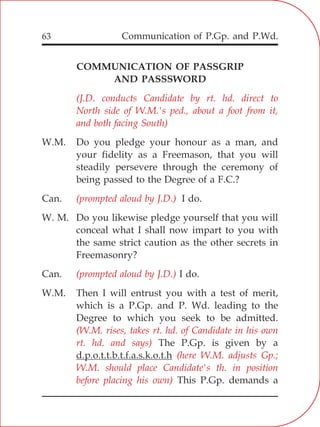Communication of P.Gp. and P.Wd.63
COMMUNICATION OF PASSGRIP
AND PASSSWORD
W.M. Do you pledge your honour as a man, and
your fidelity as a Freemason, that you will
steadily persevere through the ceremony of
being passed to the Degree of a F.C.?
Can. I do.
W. M. Do you likewise pledge yourself that you will
conceal what I shall now impart to you with
the same strict caution as the other secrets in
Freemasonry?
Can. I do.
W.M. Then I will entrust you with a test of merit,
which is a P.Gp. and P. Wd. leading to the
Degree to which you seek to be admitted.
The P.Gp. is given by a
d.p.o.t.t.b.t.f.a.s.k.o.t.h
This P.Gp. demands a
(J.D. conducts Candidate by rt. hd. direct to
North side of W.M.'s ped., about a foot from it,
and both facing South)
(prompted aloud by J.D.)
(prompted aloud by J.D.)
(W.M. rises, takes rt. hd. of Candidate in his own
rt. hd. and says)
(here W.M. adjusts Gp.;
W.M. should place Candidate's th. in position
before placing his own)
 