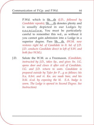 Communication of P.Gp. and P.Wd. 64
P.Wd. which is Sh....th
Sh…..th denotes plenty and
is usually depicted in our Lodges by
e.o.c.n.t.a.f.o.w. You must be particularly
careful to remember this wd., as without it
you cannot gain admission into a Lodge in a
superior degree. Pass Sh….th.
J.D. Salute the W.M. as a Freemason.
(J.D., followed by
Candidate repeats),
(W.M. now
restores right hd. of Candidate to lt. hd. of J.D.
J.D. conducts Candidate direct to left of S.W. and
both face W.M.).
(Candidate,
instructed by J.D., takes Sp., and gives Sn. I.G.
opens door and closes it after exit of Candidate.
I.G. and J.D. return to seats. Candidate is
prepared outside by Tyler for P....g as follows: his
lt.a, lt.brt. and rt. Kn. are made bare, and his
lt.hl. sl.sd. by exposing the hl. E.A. badge is
worn. The Lodge is opened in Second Degree. See
Instruction)
 