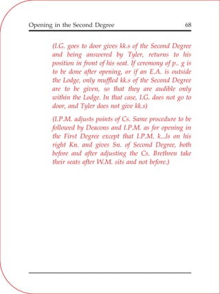 Opening in the Second Degree 68
(I.G. goes to door gives kk.s of the Second Degree
and being answered by Tyler, returns to his
position in front of his seat. If ceremony of p.. g is
to be done after opening, or if an E.A. is outside
the Lodge, only muffled kk.s of the Second Degree
are to be given, so that they are audible only
within the Lodge. In that case, I.G. does not go to
door, and Tyler does not give kk.s)
(I.P.M. adjusts points of Cs. Same procedure to be
followed by Deacons and I.P.M. as for opening in
the First Degree except that I.P.M. k...ls on his
right Kn. and gives Sn. of Second Degree, both
before and after adjusting the Cs. Brethren take
their seats after W.M. sits and not before.)
 