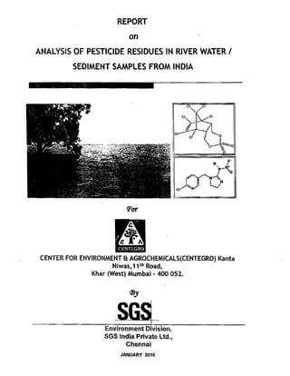REPORT 

                           on 

ANALYSIS OF PESTICIDE RESIDUES IN RIVER WATER I 

          SEDIMENT SAMPLES FROM INDIA 





                          'For


                      ,4
                      t~
                       CENTEGRO
 CENTER FOR ENVIRONMENT & AGROCHEMICALS(CENTEGRO) Kanta 

                     Niwas, 11 th Road, 

               Khar (West) Mumbai - 400 052. 


                           lJJy


                       SG$ 

                   Environment Division, 

                   SGS India Private Ltd., 

                         Chennai 

                        JANUARY 2a10
 