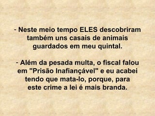 Neste meio tempo ELES descobriram também uns casais de animais guardados em meu quintal. Além da pesada multa, o fiscal falou em "Prisão Inafiançável" e eu acabei tendo que mata-lo, porque, para este crime a lei é mais branda. 